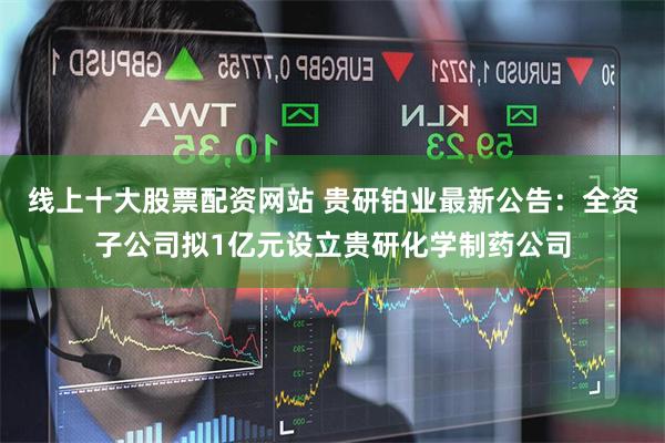 线上十大股票配资网站 贵研铂业最新公告：全资子公司拟1亿元设立贵研化学制药公司