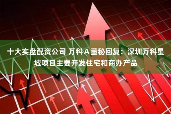 十大实盘配资公司 万科Ａ董秘回复：深圳万科星城项目主要开发住宅和商办产品