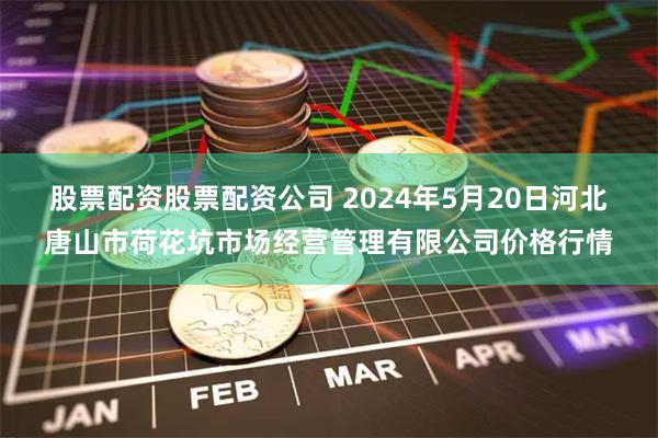 股票配资股票配资公司 2024年5月20日河北唐山市荷花坑市场经营管理有限公司价格行情