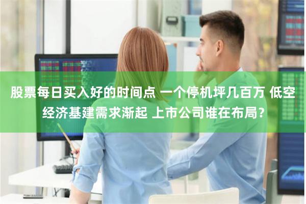 股票每日买入好的时间点 一个停机坪几百万 低空经济基建需