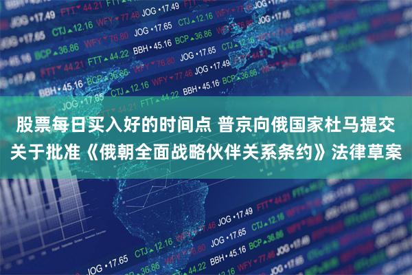 股票每日买入好的时间点 普京向俄国家杜马提交关于批准《俄朝全面战略伙伴关系条约》法律草案