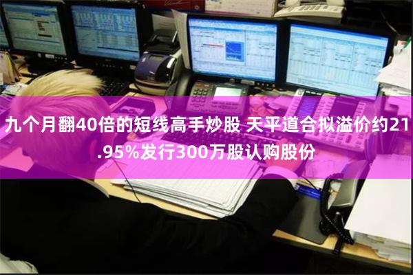 九个月翻40倍的短线高手炒股 天平道合拟溢价约21.95