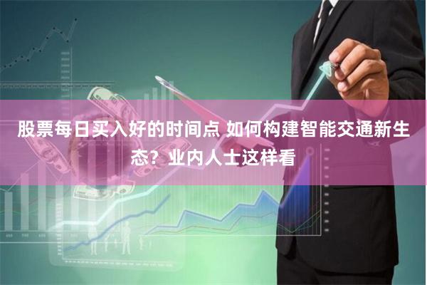 股票每日买入好的时间点 如何构建智能交通新生态？业内人士这样看