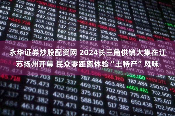 永华证券炒股配资网 2024长三角供销大集在江苏扬州开幕 民众零距离体验“土特产”风味