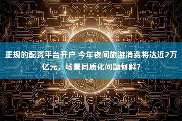 正规的配资平台开户 今年夜间旅游消费将达近2万亿元，场景同质化问题何解？