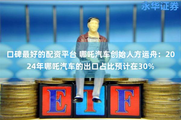 口碑最好的配资平台 哪吒汽车创始人方运舟：2024年哪吒汽车的出口占比预计在30%
