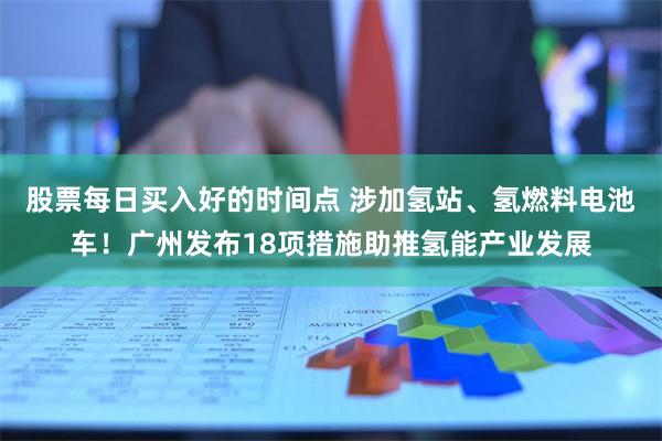 股票每日买入好的时间点 涉加氢站、氢燃料电池车！广州发布18项措施助推氢能产业发展