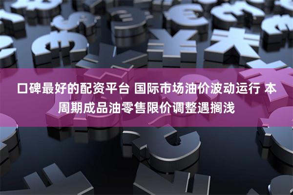 口碑最好的配资平台 国际市场油价波动运行 本周期成品油零售限价调整遇搁浅