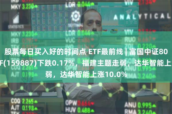 股票每日买入好的时间点 ETF最前线 | 富国中证800银行ETF(159887)下跌0.17%，福建主题走弱，达华智能上涨10.0%