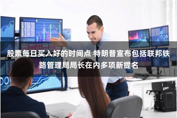 股票每日买入好的时间点 特朗普宣布包括联邦铁路管理局局长在内